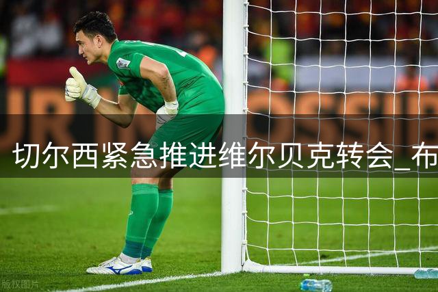 切尔西紧急推进维尔贝克转会 布莱顿前锋24小时内接受体检