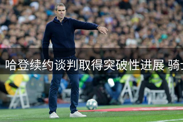 哈登续约谈判取得突破性进展 骑士队精心设计薪资方案