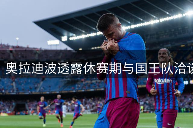 奥拉迪波透露休赛期与国王队洽谈 未来去向引关注