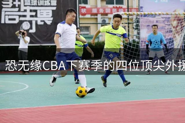 恐无缘CBA下赛季的四位顶尖外援