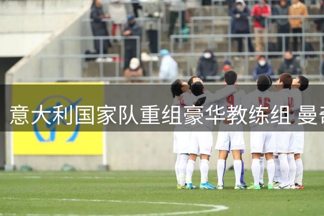 意大利国家队重组豪华教练组 曼奇尼回归联手拉涅利剑指世界杯