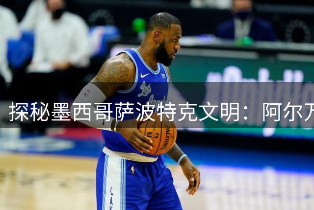 探秘墨西哥萨波特克文明：阿尔万山遗址的前世今生