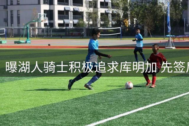 曝湖人骑士积极追求库明加 先签后换需要老鹰配合