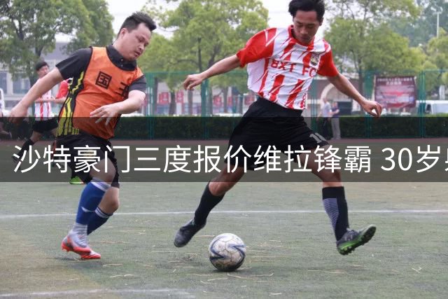 沙特豪门三度报价维拉锋霸 30岁射手心仪中东引球队两难抉择