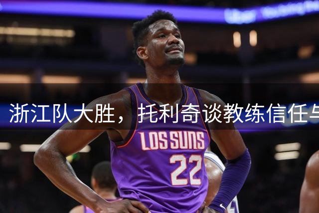 浙江队大胜，托利奇谈教练信任与个人表现