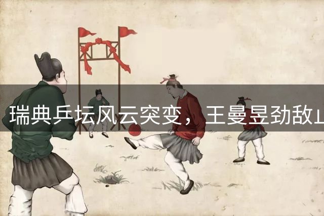 瑞典乒坛风云突变，王曼昱劲敌止步16强