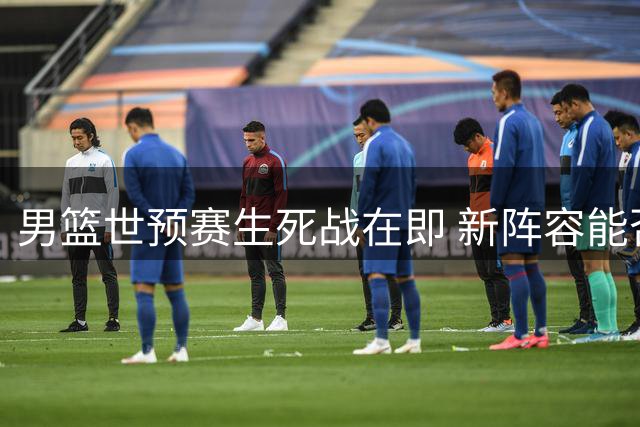男篮世预赛生死战在即 新阵容能否扭转出线危局？