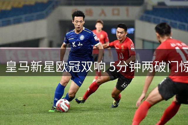 皇马新星欧冠双响 5分钟两破门惊艳全场