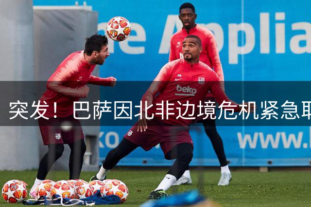 突发！巴萨因北非边境危机紧急取消摩洛哥热身赛