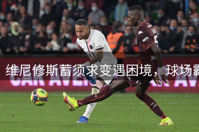 维尼修斯蓄须求变遇困境，球场霸凌仍需化解