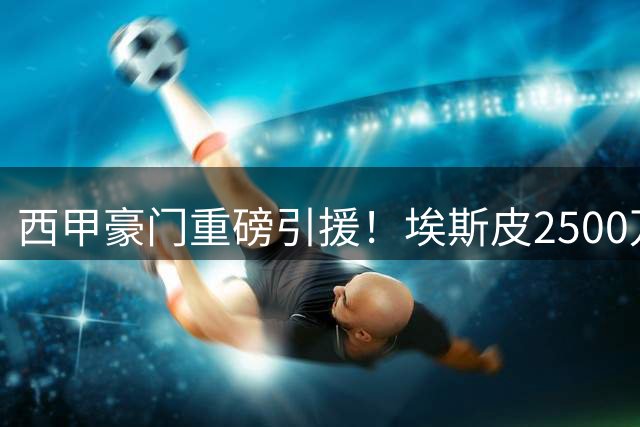 西甲豪门重磅引援！埃斯皮2500万欧元加盟皇马引发热议