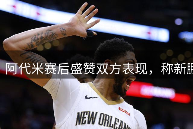 阿代米赛后盛赞双方表现，称新鹏城胜利实至名归
