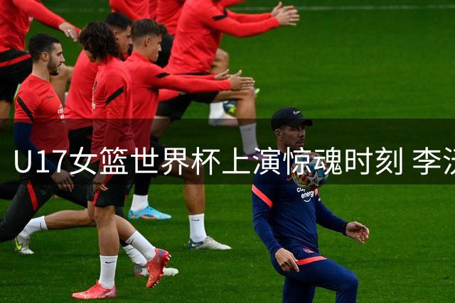 U17女篮世界杯上演惊魂时刻 李沅珊30分带队逆转晋级